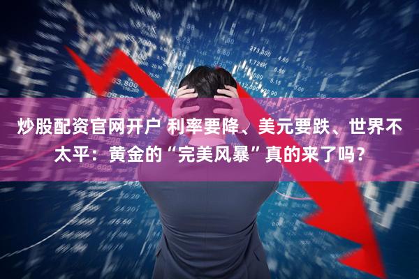 炒股配资官网开户 利率要降、美元要跌、世界不太平：黄金的“完美风暴”真的来了吗？