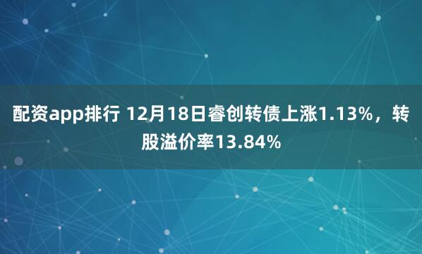 配资app排行 12月18日睿创转债上涨1.13%，转股溢价率13.84%