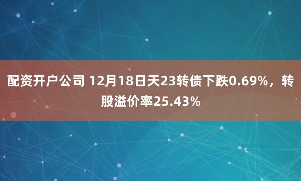 配资开户公司 12月18日天23转债下跌0.69%，转股溢价率25.43%