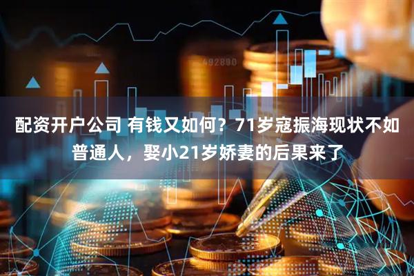 配资开户公司 有钱又如何？71岁寇振海现状不如普通人，娶小21岁娇妻的后果来了