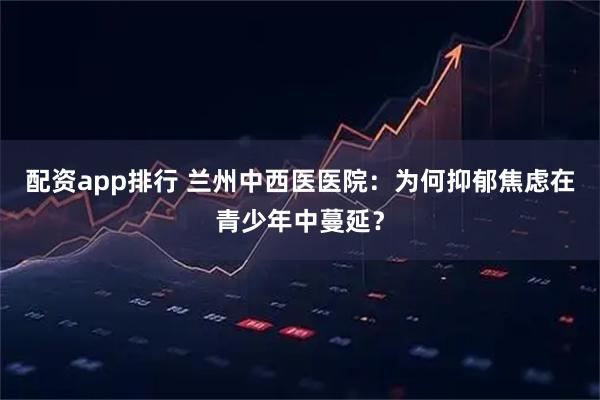 配资app排行 兰州中西医医院：为何抑郁焦虑在青少年中蔓延？