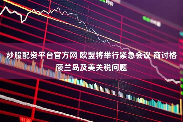 炒股配资平台官方网 欧盟将举行紧急会议 商讨格陵兰岛及美关税问题