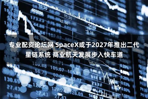 专业配资论坛网 SpaceX或于2027年推出二代星链系统 商业航天发展步入快车道