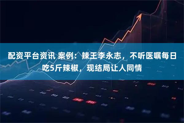 配资平台资讯 案例：辣王李永志，不听医嘱每日吃5斤辣椒，现结局让人同情