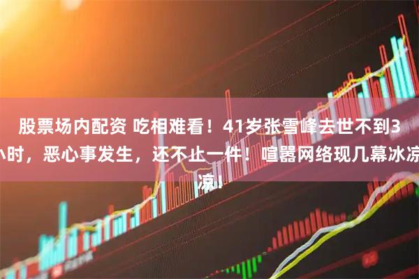 股票场内配资 吃相难看！41岁张雪峰去世不到3小时，恶心事发生，还不止一件！喧嚣网络现几幕冰凉！
