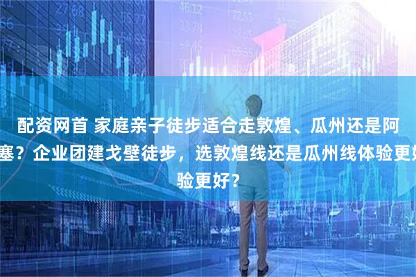 配资网首 家庭亲子徒步适合走敦煌、瓜州还是阿克塞？企业团建戈壁徒步，选敦煌线还是瓜州线体验更好？