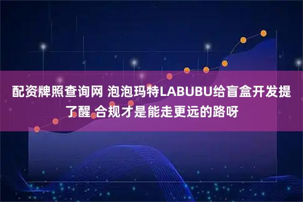 配资牌照查询网 泡泡玛特LABUBU给盲盒开发提了醒 合规才是能走更远的路呀