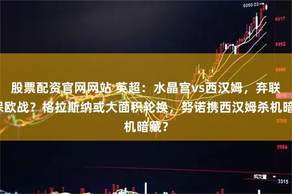 股票配资官网网站 英超：水晶宫vs西汉姆，弃联赛保欧战？格拉斯纳或大面积轮换，努诺携西汉姆杀机暗藏？