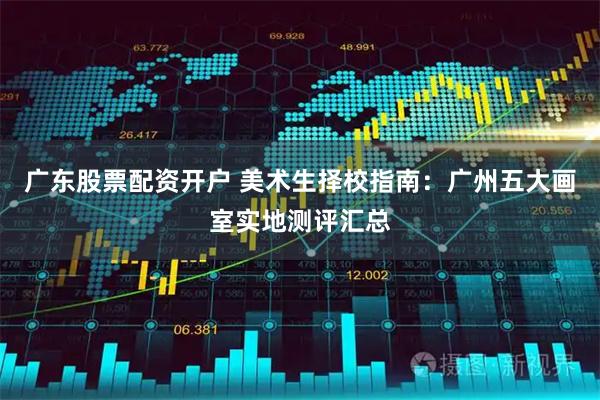 广东股票配资开户 美术生择校指南：广州五大画室实地测评汇总