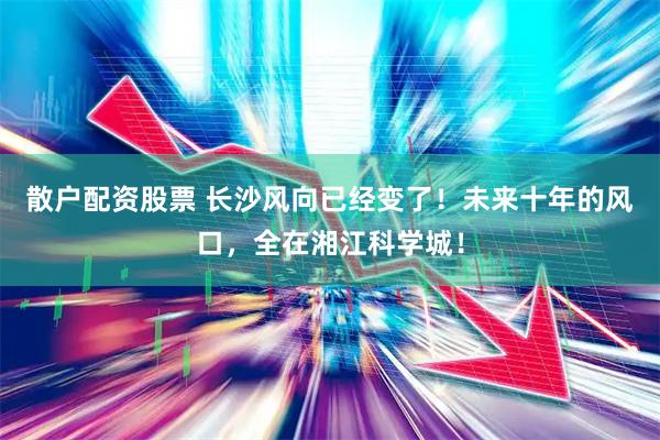散户配资股票 长沙风向已经变了！未来十年的风口，全在湘江科学城！