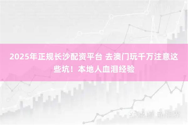 2025年正规长沙配资平台 去澳门玩千万注意这些坑！本地人血泪经验