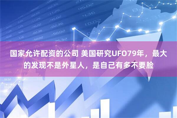 国家允许配资的公司 美国研究UFO79年，最大的发现不是外星人，是自己有多不要脸