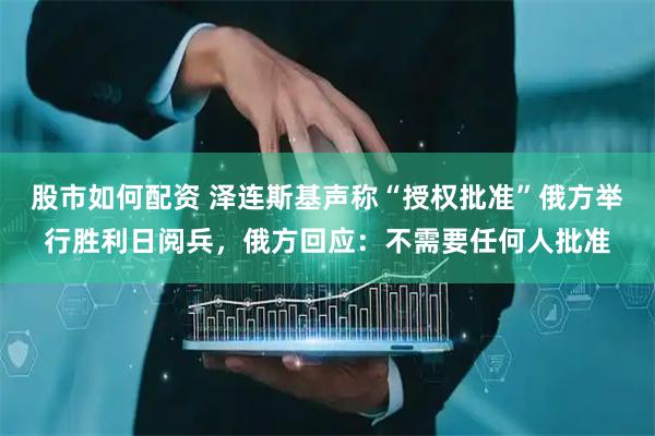 股市如何配资 泽连斯基声称“授权批准”俄方举行胜利日阅兵，俄方回应：不需要任何人批准