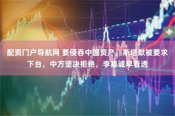 配资门户导航网 要侵吞中国资产，斯塔默被要求下台，中方坚决拒绝，李嘉诚早看透