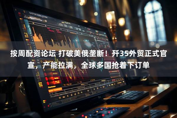 按周配资论坛 打破美俄垄断！歼35外贸正式官宣，产能拉满，全球多国抢着下订单