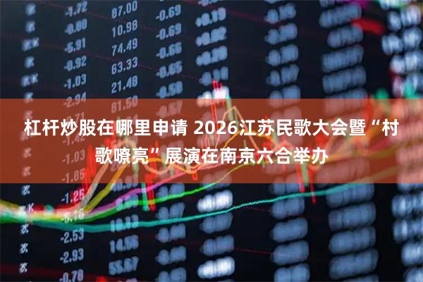 杠杆炒股在哪里申请 2026江苏民歌大会暨“村歌嘹亮”展演在南京六合举办