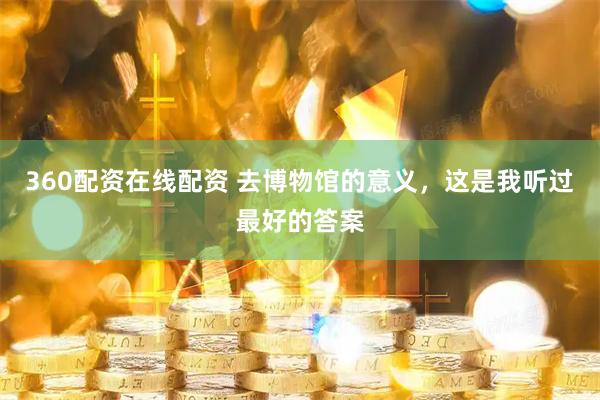 360配资在线配资 去博物馆的意义，这是我听过最好的答案