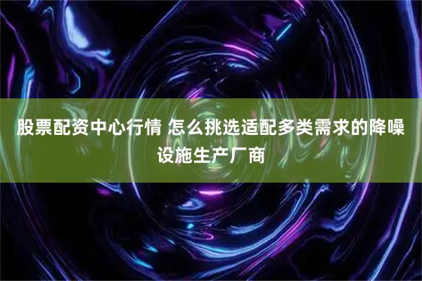 股票配资中心行情 怎么挑选适配多类需求的降噪设施生产厂商