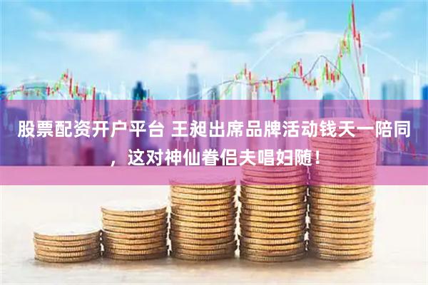 股票配资开户平台 王昶出席品牌活动钱天一陪同，这对神仙眷侣夫唱妇随！