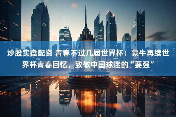 炒股实盘配资 青春不过几届世界杯：蒙牛再续世界杯青春回忆，致敬中国球迷的“要强”