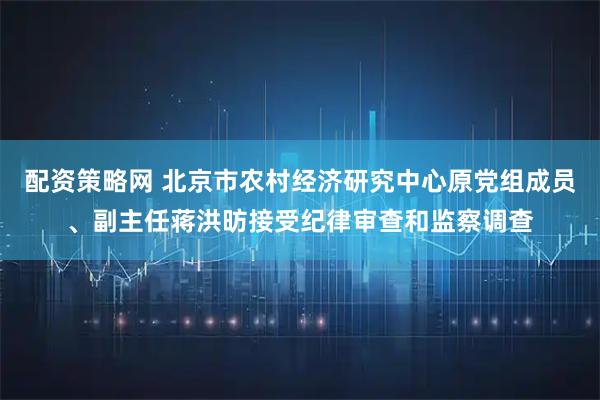 配资策略网 北京市农村经济研究中心原党组成员、副主任蒋洪昉接受纪律审查和监察调查