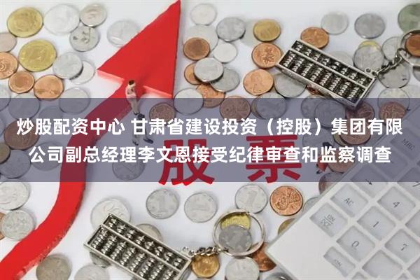 炒股配资中心 甘肃省建设投资（控股）集团有限公司副总经理李文恩接受纪律审查和监察调查