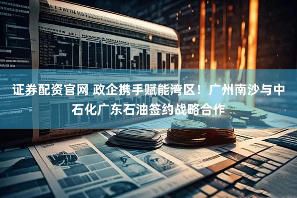 证券配资官网 政企携手赋能湾区！广州南沙与中石化广东石油签约战略合作