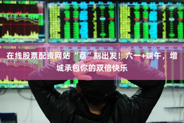 在线股票配资网站 “荔”刻出发！六一+端午，增城承包你的双倍快乐