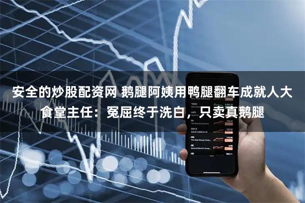 安全的炒股配资网 鹅腿阿姨用鸭腿翻车成就人大食堂主任：冤屈终于洗白，只卖真鹅腿