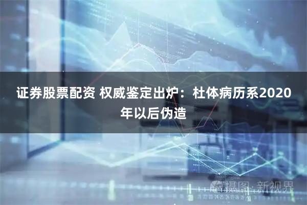 证券股票配资 权威鉴定出炉：杜体病历系2020年以后伪造