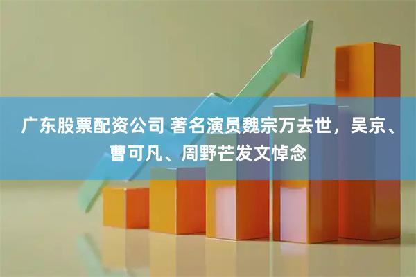 广东股票配资公司 著名演员魏宗万去世，吴京、曹可凡、周野芒发文悼念