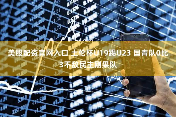 美股配资官网入口 土伦杯U19踢U23 国青队0比3不敌民主刚果队
