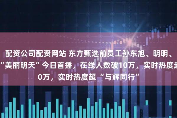 配资公司配资网站 东方甄选前员工孙东旭、明明、天权合开公司“美丽明天”今日首播,在线人数破10万,实时热度超 “与辉同行”